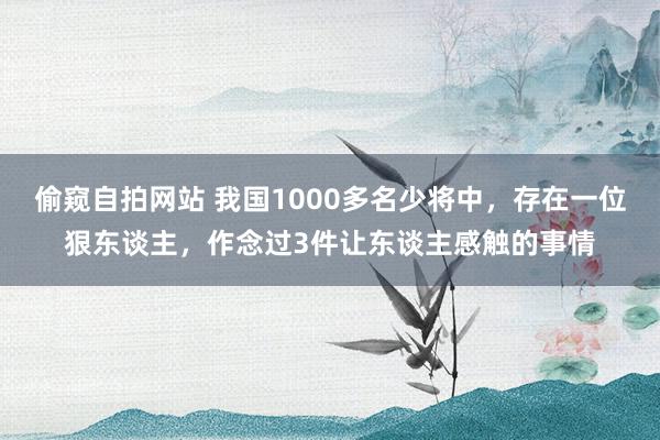 偷窥自拍网站 我国1000多名少将中，存在一位狠东谈主，作念过3件让东谈主感触的事情