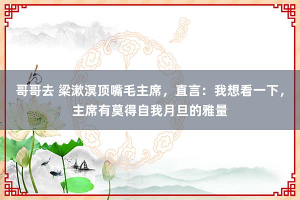 哥哥去 梁漱溟顶嘴毛主席，直言：我想看一下，主席有莫得自我月旦的雅量