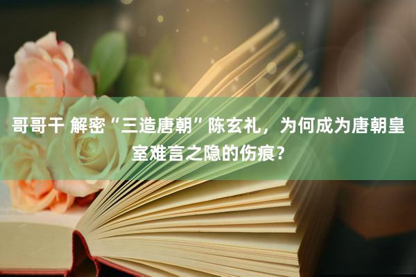 哥哥干 解密“三造唐朝”陈玄礼，为何成为唐朝皇室难言之隐的伤痕？