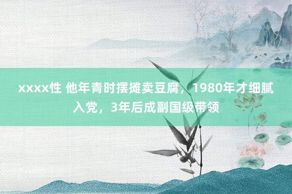 xxxx性 他年青时摆摊卖豆腐，1980年才细腻入党，3年后成副国级带领