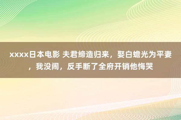 xxxx日本电影 夫君缔造归来，娶白蟾光为平妻，我没闹，反手断了全府开销他悔哭