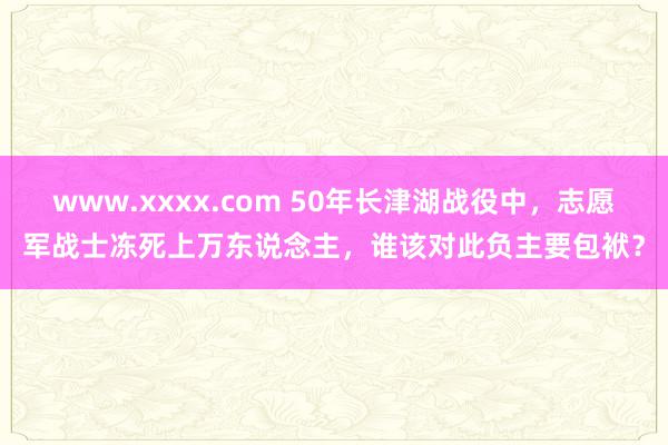 www.xxxx.com 50年长津湖战役中，志愿军战士冻死上万东说念主，谁该对此负主要包袱？