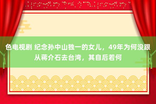 色电视剧 纪念孙中山独一的女儿，49年为何没跟从蒋介石去台湾，其自后若何