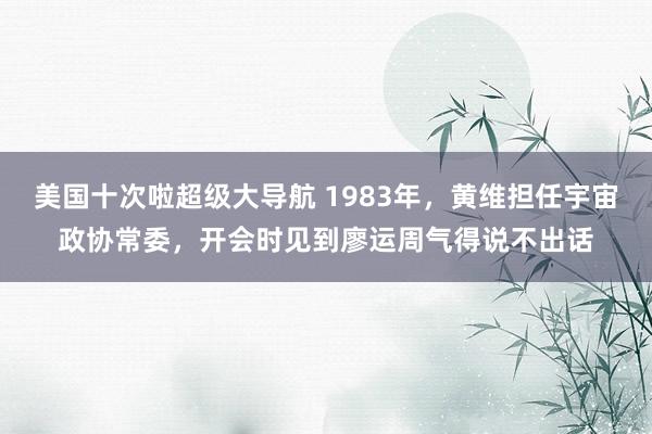 美国十次啦超级大导航 1983年，黄维担任宇宙政协常委，开会时见到廖运周气得说不出话