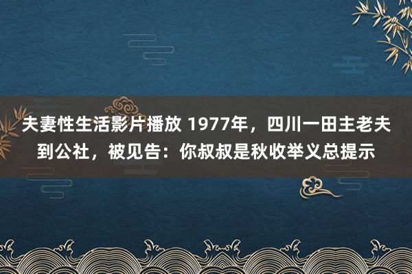 夫妻性生活影片播放 1977年，四川一田主老夫到公社，被见告：你叔叔是秋收举义总提示