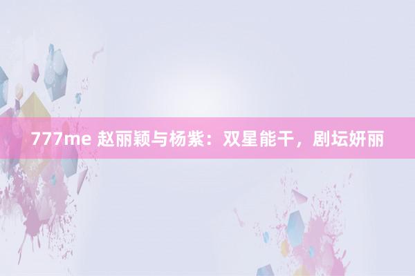 777me 赵丽颖与杨紫：双星能干，剧坛妍丽