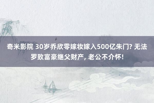 奇米影院 30岁乔欣零嫁妆嫁入500亿朱门? 无法罗致富豪继父财产, 老公不介怀!