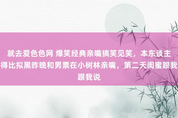 就去爱色色网 爆笑经典亲嘴搞笑见笑，本东谈主长得比拟黑昨晚和男票在小树林亲嘴，第二天闺蜜跟我说