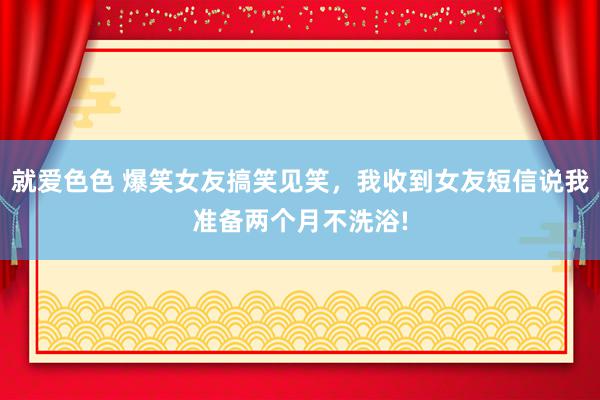 就爱色色 爆笑女友搞笑见笑，我收到女友短信说我准备两个月不洗浴!