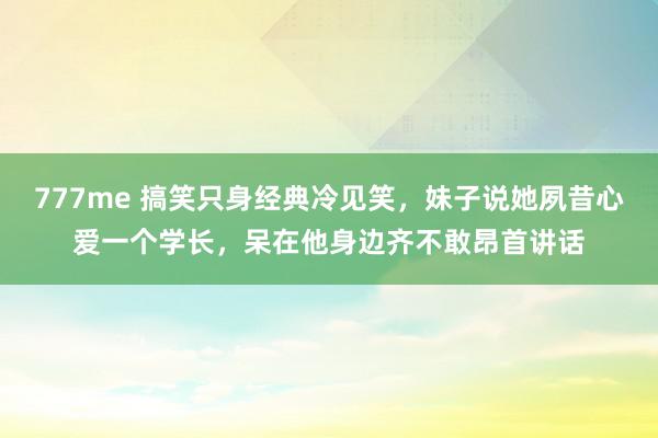 777me 搞笑只身经典冷见笑，妹子说她夙昔心爱一个学长，呆在他身边齐不敢昂首讲话