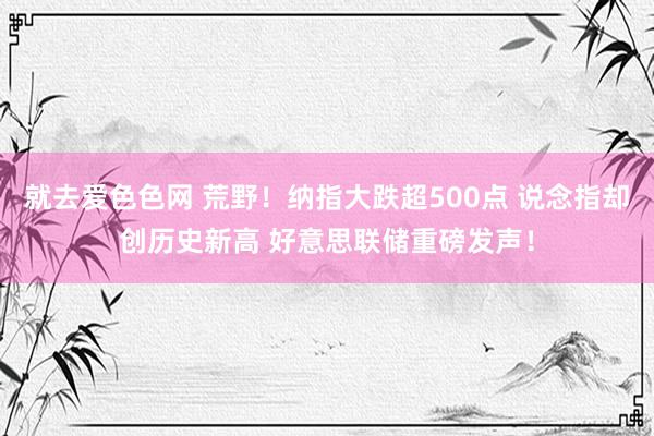 就去爱色色网 荒野！纳指大跌超500点 说念指却创历史新高 好意思联储重磅发声！