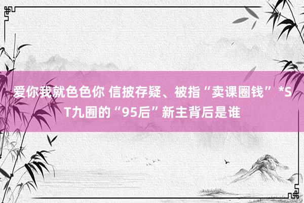 爱你我就色色你 信披存疑、被指“卖课圈钱” *ST九囿的“95后”新主背后是谁