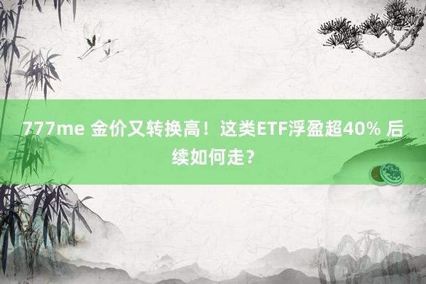 777me 金价又转换高！这类ETF浮盈超40% 后续如何走？