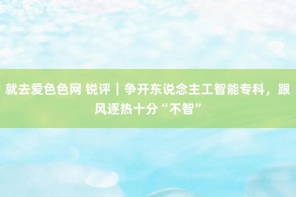 就去爱色色网 锐评｜争开东说念主工智能专科，跟风逐热十分“不智”