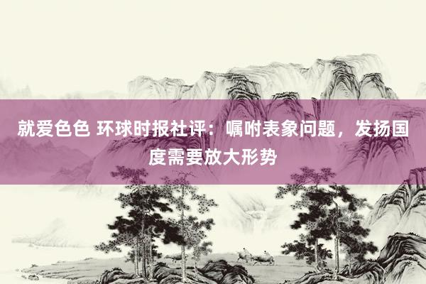 就爱色色 环球时报社评：嘱咐表象问题，发扬国度需要放大形势