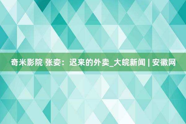 奇米影院 张娈：迟来的外卖_大皖新闻 | 安徽网