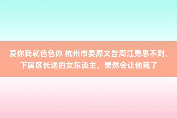 爱你我就色色你 杭州市委原文告周江勇思不到，下属区长送的女东谈主，果然会让他栽了