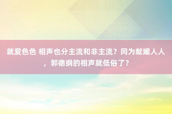 就爱色色 相声也分主流和非主流？同为献媚人人，郭德纲的相声就低俗了？