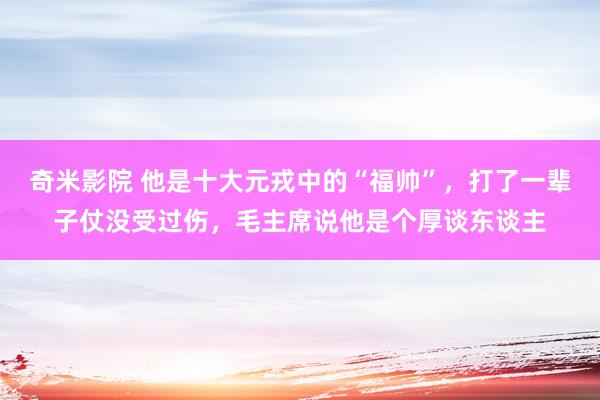 奇米影院 他是十大元戎中的“福帅”，打了一辈子仗没受过伤，毛主席说他是个厚谈东谈主