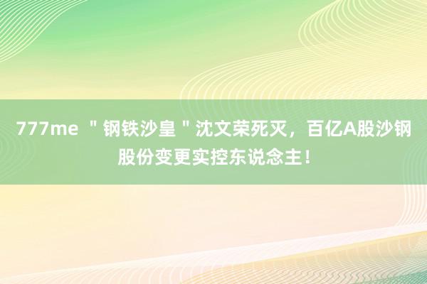 777me ＂钢铁沙皇＂沈文荣死灭，百亿A股沙钢股份变更实控东说念主！