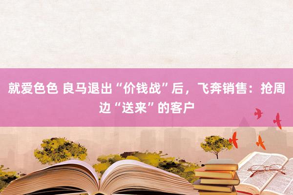 就爱色色 良马退出“价钱战”后，飞奔销售：抢周边“送来”的客户