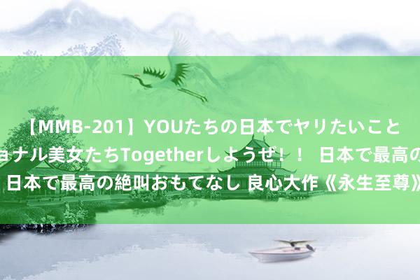 【MMB-201】YOUたちの日本でヤリたいこと 奇跡のインターナショナル美女たちTogetherしようぜ！！ 日本で最高の絶叫おもてなし 良心大作《永生至尊》，你值得一读