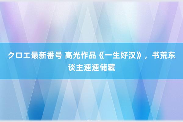 クロエ最新番号 高光作品《一生好汉》，书荒东谈主速速储藏