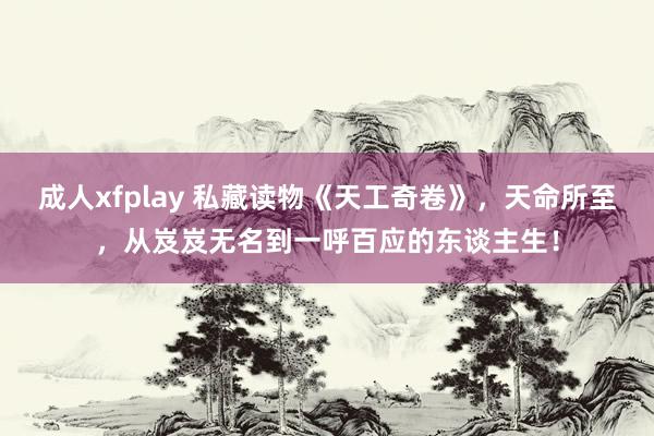 成人xfplay 私藏读物《天工奇卷》，天命所至，从岌岌无名到一呼百应的东谈主生！