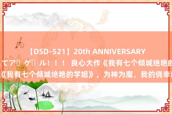 【DSD-521】20th ANNIVERSARY 50人のママがイッパイ教えてア・ゲ・ル！！！ 良心大作《我有七个倾城绝艳的学姐》，为神为魔，我的侥幸自愚弄！