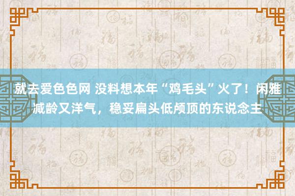 就去爱色色网 没料想本年“鸡毛头”火了！闲雅减龄又洋气，稳妥扁头低颅顶的东说念主