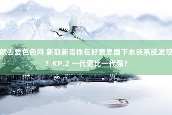 就去爱色色网 新冠新毒株在好意思国下水谈系统发现？KP.2 一代更比一代强？