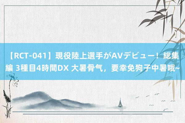 【RCT-041】現役陸上選手がAVデビュー！総集編 3種目4時間DX 大暑骨气，要幸免狗子中暑哦~