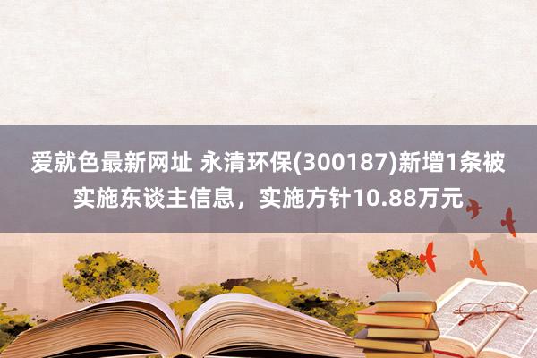 爱就色最新网址 永清环保(300187)新增1条被实施东谈主信息，实施方针10.88万元