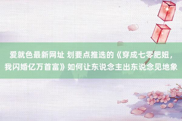 爱就色最新网址 划要点推选的《穿成七零肥妞，我闪婚亿万首富》如何让东说念主出东说念见地象