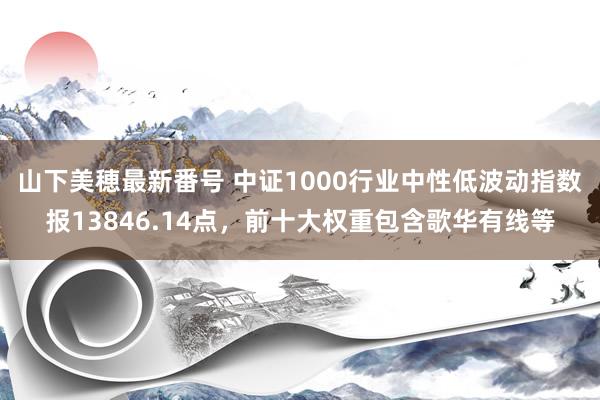 山下美穂最新番号 中证1000行业中性低波动指数报13846.14点，前十大权重包含歌华有线等