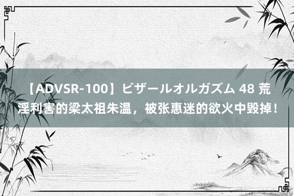 【ADVSR-100】ビザールオルガズム 48 荒淫利害的梁太祖朱温，被张惠迷的欲火中毁掉！