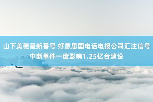 山下美穂最新番号 好意思国电话电报公司汇注信号中断事件一度影响1.25亿台建设