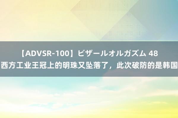 【ADVSR-100】ビザールオルガズム 48 西方工业王冠上的明珠又坠落了，此次破防的是韩国