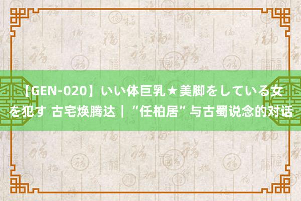 【GEN-020】いい体巨乳★美脚をしている女を犯す 古宅焕腾达｜“任柏居”与古蜀说念的对话