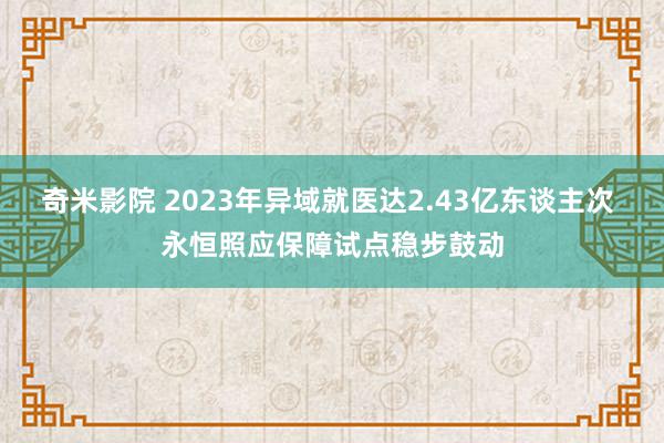 奇米影院 2023年异域就医达2.43亿东谈主次 永恒照应保障试点稳步鼓动