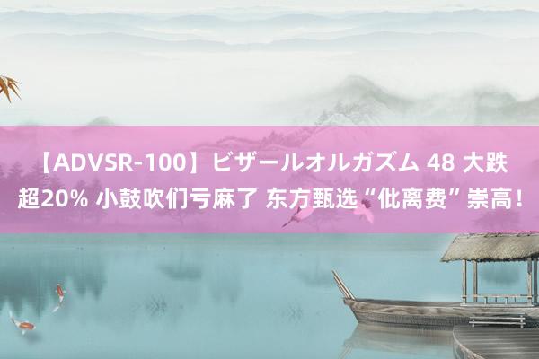 【ADVSR-100】ビザールオルガズム 48 大跌超20% 小鼓吹们亏麻了 东方甄选“仳离费”崇高！