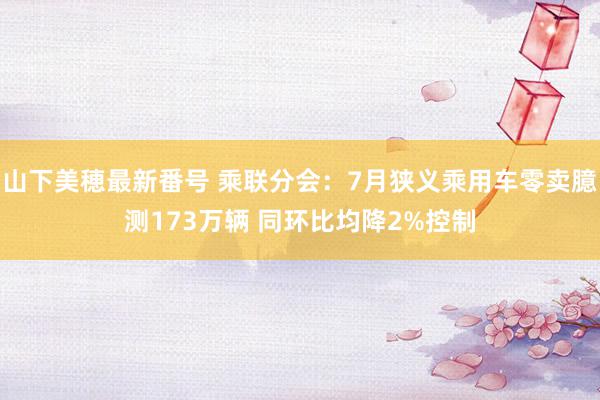 山下美穂最新番号 乘联分会：7月狭义乘用车零卖臆测173万辆 同环比均降2%控制