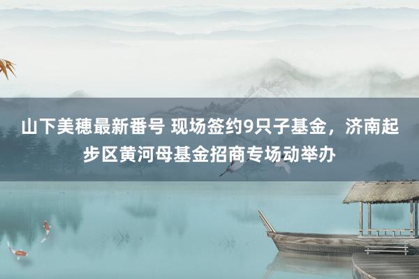 山下美穂最新番号 现场签约9只子基金，济南起步区黄河母基金招商专场动举办