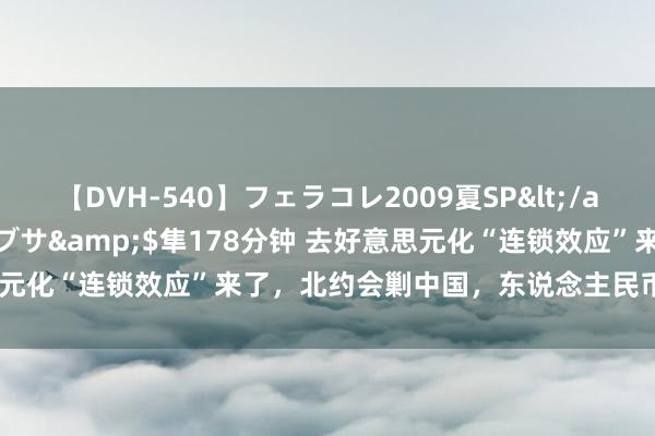 【DVH-540】フェラコレ2009夏SP</a>2010-04-25ハヤブサ&$隼178分钟 去好意思元化“连锁效应”来了，北约会剿中国，东说念主民币却成最大赢家？