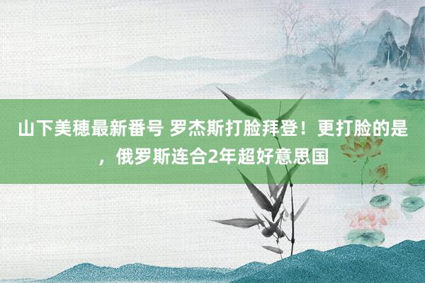 山下美穂最新番号 罗杰斯打脸拜登！更打脸的是，俄罗斯连合2年超好意思国