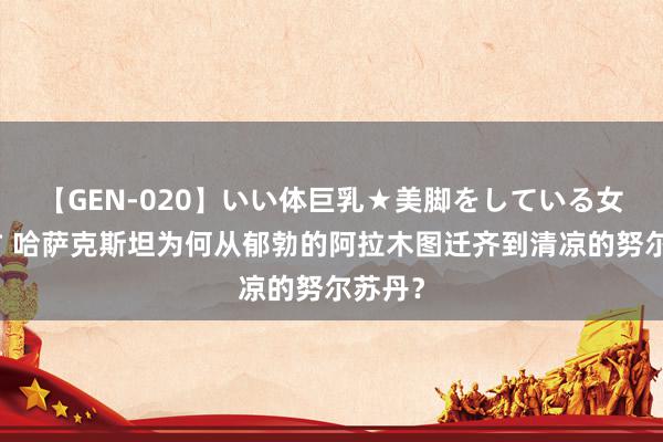 【GEN-020】いい体巨乳★美脚をしている女を犯す 哈萨克斯坦为何从郁勃的阿拉木图迁齐到清凉的努尔苏丹？