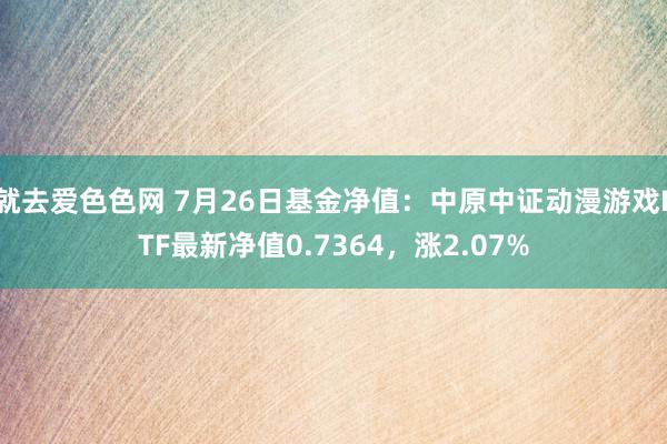 就去爱色色网 7月26日基金净值：中原中证动漫游戏ETF最新净值0.7364，涨2.07%