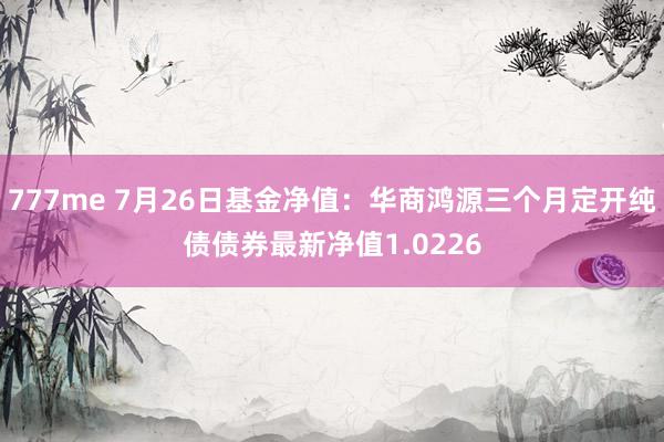 777me 7月26日基金净值：华商鸿源三个月定开纯债债券最新净值1.0226