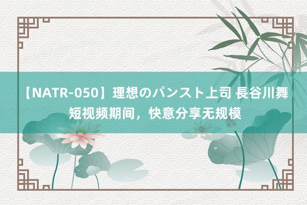 【NATR-050】理想のパンスト上司 長谷川舞 短视频期间，快意分享无规模