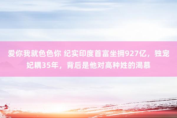 爱你我就色色你 纪实印度首富坐拥927亿，独宠妃耦35年，背后是他对高种姓的渴慕